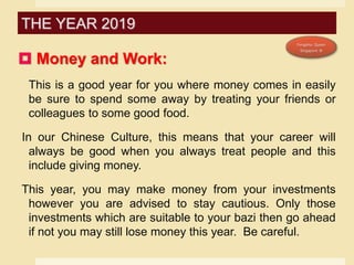  Money and Work:
This is a good year for you where money comes in easily
be sure to spend some away by treating your friends or
colleagues to some good food.
In our Chinese Culture, this means that your career will
always be good when you always treat people and this
include giving money.
This year, you may make money from your investments
however you are advised to stay cautious. Only those
investments which are suitable to your bazi then go ahead
if not you may still lose money this year. Be careful.
THE YEAR 2019
 