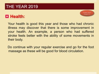  Health:
Your health is good this year and those who had chronic
illness may discover that there is some improvement in
your health. An example, a person who had suffered
stroke feels better with the ability of some movements in
their body.
Do continue with your regular exercise and go for the foot
massage as these will be good for blood circulation.
THE YEAR 2019
 