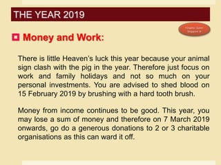  Money and Work:
There is little Heaven’s luck this year because your animal
sign clash with the pig in the year. Therefore just focus on
work and family holidays and not so much on your
personal investments. You are advised to shed blood on
15 February 2019 by brushing with a hard tooth brush.
Money from income continues to be good. This year, you
may lose a sum of money and therefore on 7 March 2019
onwards, go do a generous donations to 2 or 3 charitable
organisations as this can ward it off.
THE YEAR 2019
 