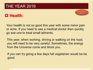  Health:
Your health is not so good this year with some minor pain
or ache. If you need to see a medical doctor then quickly
go see one to treat small ailments.
This year, when working, driving or walking on the road,
you will need to be very careful. Sometimes, the energy
from the Universe come and block you.
If you can try going a few days full vegetarian would be be
good.
THE YEAR 2019
 