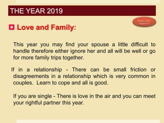  Love and Family:
This year you may find your spouse a little difficult to
handle therefore either ignore her and all will be well or go
for more family trips together.
If in a relationship - There can be small friction or
disagreements in a relationship which is very common in
couples. Learn to cope and all is good.
If you are single - There is love in the air and you can meet
your rightful partner this year.
THE YEAR 2019
 
