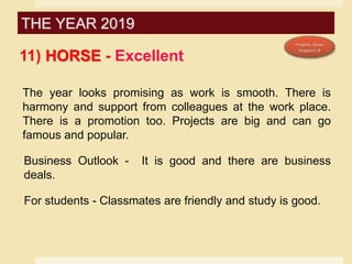 11) HORSE - Excellent
The year looks promising as work is smooth. There is
harmony and support from colleagues at the work place.
There is a promotion too. Projects are big and can go
famous and popular.
Business Outlook - It is good and there are business
deals.
For students - Classmates are friendly and study is good.
THE YEAR 2019
 