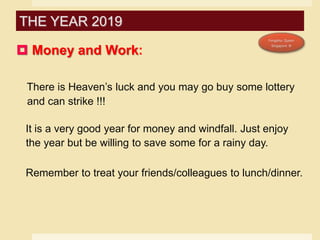  Money and Work:
There is Heaven’s luck and you may go buy some lottery
and can strike !!!
It is a very good year for money and windfall. Just enjoy
the year but be willing to save some for a rainy day.
Remember to treat your friends/colleagues to lunch/dinner.
THE YEAR 2019
 