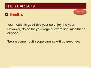  Health:
Your health is good this year so enjoy the year.
However, do go for your regular exercises, meditation
or yoga.
Taking some health supplements will be good too.
THE YEAR 2019
 
