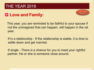  Love and Family:
This year, you are reminded to be faithful to your spouse if
not the unimagined that can happen, will happen in the rat
year.
If in a relationship - If the relationship is stable, it is time to
settle down and get married.
If single - There is a chance for you to meet your rightful
partner. He or she is someone close around.
THE YEAR 2019
 