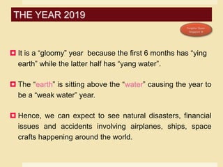  It is a “gloomy” year because the first 6 months has “ying
earth” while the latter half has “yang water”.
 The “earth” is sitting above the “water” causing the year to
be a “weak water” year.
 Hence, we can expect to see natural disasters, financial
issues and accidents involving airplanes, ships, space
crafts happening around the world.
THE YEAR 2019
 