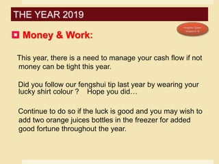  Money & Work:
This year, there is a need to manage your cash flow if not
money can be tight this year.
Did you follow our fengshui tip last year by wearing your
lucky shirt colour ? Hope you did…
Continue to do so if the luck is good and you may wish to
add two orange juices bottles in the freezer for added
good fortune throughout the year.
THE YEAR 2019
 