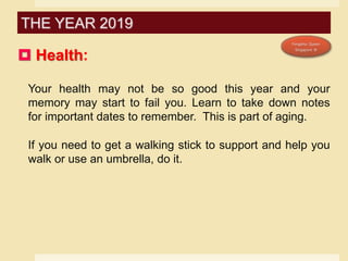  Health:
Your health may not be so good this year and your
memory may start to fail you. Learn to take down notes
for important dates to remember. This is part of aging.
If you need to get a walking stick to support and help you
walk or use an umbrella, do it.
THE YEAR 2019
 