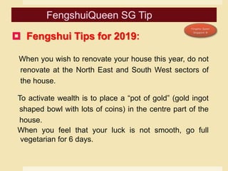  Fengshui Tips for 2019:
When you wish to renovate your house this year, do not
renovate at the North East and South West sectors of
the house.
To activate wealth is to place a “pot of gold” (gold ingot
shaped bowl with lots of coins) in the centre part of the
house.
When you feel that your luck is not smooth, go full
vegetarian for 6 days.
 