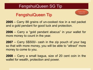 2005 – Carry 88 grains of un-cooked rice in a red packet
and a gold pendant for good luck and protection.
2006 – Carry a “gold pendant abacus” in your wallet for
more money to count in the year.
2007 – Carry S$500/- cash in the zip pouch of your bag
so that with more money, you will be able to “attract” more
money to come to you.
2008 – Carry a small bagua, size of 20 cent coin in the
wallet for wealth, protection and power.
FengshuiQueen Tip
 