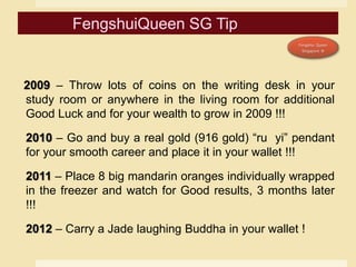 2009 – Throw lots of coins on the writing desk in your
study room or anywhere in the living room for additional
Good Luck and for your wealth to grow in 2009 !!!
2010 – Go and buy a real gold (916 gold) “ru yi” pendant
for your smooth career and place it in your wallet !!!
2011 – Place 8 big mandarin oranges individually wrapped
in the freezer and watch for Good results, 3 months later
!!!
2012 – Carry a Jade laughing Buddha in your wallet !
 