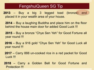 2013 – Buy a big 3 legged toad (bronze) and
placed it in your wealth area of your house.
2014 – Buy a laughing Buddha and place him on the floor
behind the house main door for added Good Luck !!!
2015 – Buy a bronze “Chye Sen Yeh” for Good Fortune all
year round !!!
2016 – Buy a 916 gold “Chye Sen Yeh” for Good Luck all
year round !!!
2017 – Carry 888 un-cooked rice in a red packet for Good
Luck !!!
2018 – Carry a Golden Bell for Good Fortune and
Protection !!!
 