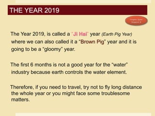 The Year 2019, is called a “Ji Hai” year (Earth Pig Year)
where we can also called it a “Brown Pig” year and it is
going to be a “gloomy” year.
The first 6 months is not a good year for the “water”
industry because earth controls the water element.
Therefore, if you need to travel, try not to fly long distance
the whole year or you might face some troublesome
matters.
THE YEAR 2019
 