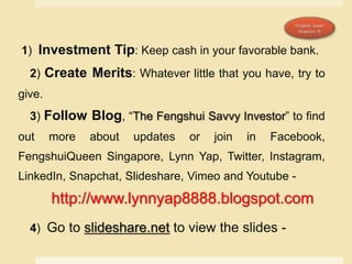 1) Investment Tip: Keep cash in your favorable bank.
2) Create Merits: Whatever little that you have, try to
give.
3) Follow Blog, “The Fengshui Savvy Investor” to find
out more about updates or join in Facebook,
FengshuiQueen Singapore, Lynn Yap, Twitter, Instagram,
LinkedIn, Snapchat, Slideshare, Vimeo and Youtube -
http://www.lynnyap8888.blogspot.com
4) Go to slideshare.net to view the slides -
 