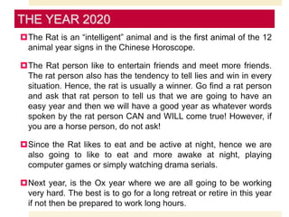 The Rat is an “intelligent” animal and is the first animal of the 12
animal year signs in the Chinese Horoscope.
The Rat person like to entertain friends and meet more friends.
The rat person also has the tendency to tell lies and win in every
situation. Hence, the rat is usually a winner. Go find a rat person
and ask that rat person to tell us that we are going to have an
easy year and then we will have a good year as whatever words
spoken by the rat person CAN and WILL come true! However, if
you are a horse person, do not ask!
Since the Rat likes to eat and be active at night, hence we are
also going to like to eat and more awake at night, playing
computer games or simply watching drama serials.
Next year, is the Ox year where we are all going to be working
very hard. The best is to go for a long retreat or retire in this year
if not then be prepared to work long hours.
THE YEAR 2020
 