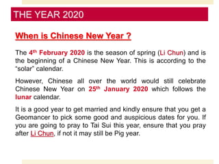 When is Chinese New Year ?
The 4th February 2020 is the season of spring (Li Chun) and is
the beginning of a Chinese New Year. This is according to the
“solar” calendar.
However, Chinese all over the world would still celebrate
Chinese New Year on 25th January 2020 which follows the
lunar calendar.
It is a good year to get married and kindly ensure that you get a
Geomancer to pick some good and auspicious dates for you. If
you are going to pray to Tai Sui this year, ensure that you pray
after Li Chun, if not it may still be Pig year.
THE YEAR 2020
 