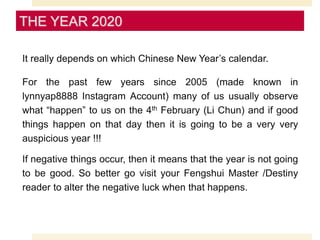 It really depends on which Chinese New Year’s calendar.
For the past few years since 2005 (made known in
lynnyap8888 Instagram Account) many of us usually observe
what “happen” to us on the 4th February (Li Chun) and if good
things happen on that day then it is going to be a very very
auspicious year !!!
If negative things occur, then it means that the year is not going
to be good. So better go visit your Fengshui Master /Destiny
reader to alter the negative luck when that happens.
THE YEAR 2020
 