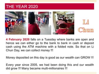 THE YEAR 2020
4 February 2020 falls on a Tuesday where banks are open and
hence we can either go to the bank to bank in cash or deposit
cash using the ATM machine with a folded note. So that on Li
Chun Day, we can collect money !!!
Money deposited on this day is good as our wealth can GROW !!!
Every year since 2005, we had been doing this and our wealth
did grow !!! Many became multi-millionaires !!!
 
