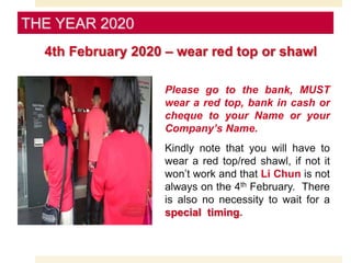Please go to the bank, MUST
wear a red top, bank in cash or
cheque to your Name or your
Company’s Name.
Kindly note that you will have to
wear a red top/red shawl, if not it
won’t work and that Li Chun is not
always on the 4th February. There
is also no necessity to wait for a
special timing.
THE YEAR 2020
4th February 2020 – wear red top or shawl
 