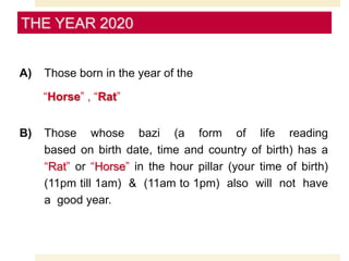 A) Those born in the year of the
“Horse” , “Rat”
B) Those whose bazi (a form of life reading
based on birth date, time and country of birth) has a
“Rat” or “Horse” in the hour pillar (your time of birth)
(11pm till 1am) & (11am to 1pm) also will not have
a good year.
THE YEAR 2020
 