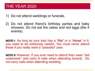 1) Do not attend weddings or funerals.
2) Do not attend friend’s birthday parties and baby
showers. Do not eat the cakes and red eggs (the 4
events).
NOTE I: As long as your bazi has a “Rat” or a “Horse” in it,
you need to be extremely careful. You must never attend
these if you really want a “peaceful” year.
NOTE II: However; if you ever need to attend then wear “red
underwear” and carry 6 nails when attending funeral. Do
not carry nails when attending wedding.
THE YEAR 2020
 