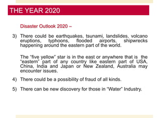 Disaster Outlook 2020 –
3) There could be earthquakes, tsunami, landslides, volcano
eruptions, typhoons, flooded airports, shipwrecks
happening around the eastern part of the world.
The “five yellow” star is in the east or anywhere that is the
“eastern” part of any country like eastern part of USA,
China, India and Japan or New Zealand, Australia may
encounter issues.
4) There could be a possibility of fraud of all kinds.
5) There can be new discovery for those in “Water” Industry.
THE YEAR 2020
 