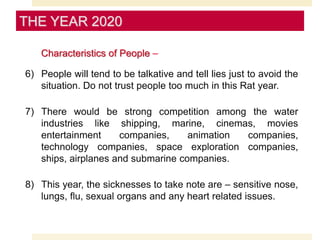 Characteristics of People –
6) People will tend to be talkative and tell lies just to avoid the
situation. Do not trust people too much in this Rat year.
7) There would be strong competition among the water
industries like shipping, marine, cinemas, movies
entertainment companies, animation companies,
technology companies, space exploration companies,
ships, airplanes and submarine companies.
8) This year, the sicknesses to take note are – sensitive nose,
lungs, flu, sexual organs and any heart related issues.
THE YEAR 2020
 