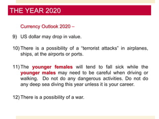 Currency Outlook 2020 –
9) US dollar may drop in value.
10) There is a possibility of a “terrorist attacks” in airplanes,
ships, at the airports or ports.
11) The younger females will tend to fall sick while the
younger males may need to be careful when driving or
walking. Do not do any dangerous activities. Do not do
any deep sea diving this year unless it is your career.
12) There is a possibility of a war.
THE YEAR 2020
 