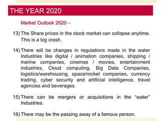 Market Outlook 2020 –
13) The Share prices in the stock market can collapse anytime.
This is a big crash.
14) There will be changes in regulations made in the water
Industries like digital / animation companies, shipping /
marine companies, cinemas / movies, entertainment
industries, Cloud computing, Big Data Companies,
logistics/warehousing, space/rocket companies, currency
trading, cyber security and artificial intelligence, travel
agencies and beverages.
15) There can be mergers or acquisitions in the “water”
Industries.
16) There may be the passing away of a famous person.
THE YEAR 2020
 