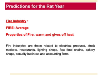 Fire Industry :
FIRE: Average
Properties of Fire: warm and gives off heat
Fire industries are those related to electrical products, stock
markets, restaurants, lighting shops, fast food chains, bakery
shops, security business and accounting firms.
Predictions for the Rat Year
 