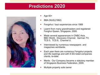  Age 60+
 BBA (NUS)(1982)
 Fengshui / bazi experiences since 1989
 Learnt from many grandmasters and registered
Fenghui Queen, Singapore, 2000.
 Made several appearances in CNBC Asia,
BBC World, Discovery Channel, German TV,
TCS 5, TCS 8, Channel U.
 Interviewed by numerous newspapers and
magazines worldwide.
 Each year there are numerous Fengshui projects
and life readings and with 8 SG listed companies
clients, to-date.
 Merits : Our Company became a statutory member
of Singapore Business Federation, 2009.
 Multiple property sole owner
Predictions 2020
 