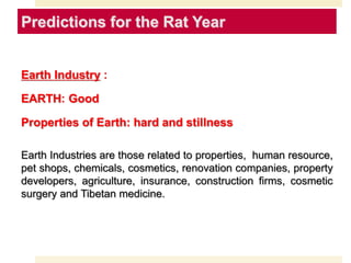 Predictions for the Rat Year
Earth Industry :
EARTH: Good
Properties of Earth: hard and stillness
Earth Industries are those related to properties, human resource,
pet shops, chemicals, cosmetics, renovation companies, property
developers, agriculture, insurance, construction firms, cosmetic
surgery and Tibetan medicine.
 