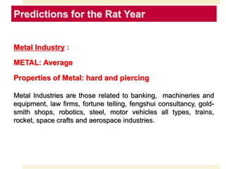 Predictions for the Rat Year
Metal Industry :
METAL: Average
Properties of Metal: hard and piercing
Metal Industries are those related to banking, machineries and
equipment, law firms, fortune telling, fengshui consultancy, gold-
smith shops, robotics, steel, motor vehicles all types, trains,
rocket, space crafts and aerospace industries.
 