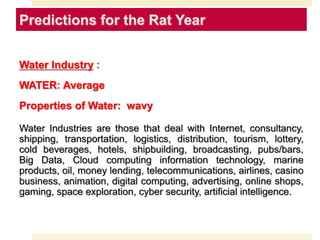 Predictions for the Rat Year
Water Industry :
WATER: Average
Properties of Water: wavy
Water Industries are those that deal with Internet, consultancy,
shipping, transportation, logistics, distribution, tourism, lottery,
cold beverages, hotels, shipbuilding, broadcasting, pubs/bars,
Big Data, Cloud computing information technology, marine
products, oil, money lending, telecommunications, airlines, casino
business, animation, digital computing, advertising, online shops,
gaming, space exploration, cyber security, artificial intelligence.
 