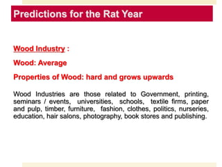 Predictions for the Rat Year
Wood Industry :
Wood: Average
Properties of Wood: hard and grows upwards
Wood Industries are those related to Government, printing,
seminars / events, universities, schools, textile firms, paper
and pulp, timber, furniture, fashion, clothes, politics, nurseries,
education, hair salons, photography, book stores and publishing.
 