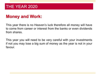 Money and Work:
This year there is no Heaven’s luck therefore all money will have
to come from career or interest from the banks or even dividends
from shares.
This year you will need to be very careful with your investments
if not you may lose a big sum of money as the year is not in your
favour.
THE YEAR 2020
 