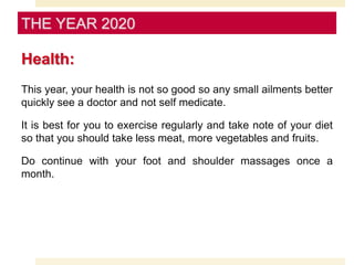 Health:
This year, your health is not so good so any small ailments better
quickly see a doctor and not self medicate.
It is best for you to exercise regularly and take note of your diet
so that you should take less meat, more vegetables and fruits.
Do continue with your foot and shoulder massages once a
month.
THE YEAR 2020
 