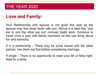 Love and Family:
Your Relationship with spouse is not good this year as the
spouse may find small faults with you. Hence it is best that “one
ear in and the other ear out” concept might work. Continue to
travel once a year with family members as this can bring about
fun and harmony.
If in a relationship – There may be some issues with the other
partner. Iron them out first before considering marriage.
If single – There is no opportunity to meet your Mr or Miss right.
Wait for a while.
THE YEAR 2020
 