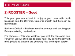 2) ROOSTER – Good
This year you can expect to enjoy a good year with much
blessings from the Universe. Career is smooth and there can be
a promotion.
Business Outlook – Business remains average and can be good
if more marketing can be done.
For students – This year whatever you wish for can come true.
However, you will still need to study hard. Try being friendly with
most people as students are generally nice and helpful people.
THE YEAR 2020
 