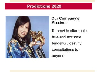 Our Company’s
Mission:
To provide affordable,
true and accurate
fengshui / destiny
consultations to
anyone.
Predictions 2020
 