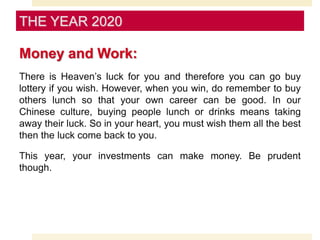 Money and Work:
There is Heaven’s luck for you and therefore you can go buy
lottery if you wish. However, when you win, do remember to buy
others lunch so that your own career can be good. In our
Chinese culture, buying people lunch or drinks means taking
away their luck. So in your heart, you must wish them all the best
then the luck come back to you.
This year, your investments can make money. Be prudent
though.
THE YEAR 2020
 