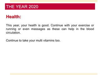 Health:
This year, your health is good. Continue with your exercise or
running or even massages as these can help in the blood
circulation.
Continue to take your multi vitamins too.
THE YEAR 2020
 