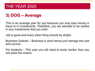 3) DOG – Average
This is an average year for you because you may lose money in
fraud or in investments. Therefore, you are advised to be careful
in any investments that you wish.
Job is good and every other thing should be alright.
Business Outlook – Business is slow hence just manage the cost
and survive.
For students – This year you will need to study harder, then you
can pass the exams.
THE YEAR 2020
 