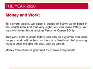 Money and Work:
To activate wealth, we place 6 bottles of 500ml water bottle in
the wealth area and that very night, you can strike lottery. You
may wish to try this as another Fengshui Queen SG tip.
This year, there is some lottery luck only so buy small and focus
on your work will be best as there is a likelihood that you may
make a small mistake this year. Just be careful.
Money from career is good and try to save every month.
THE YEAR 2020
 