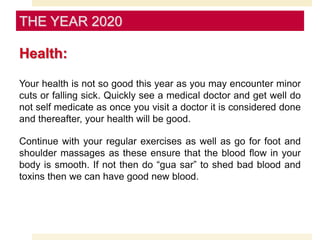 Health:
Your health is not so good this year as you may encounter minor
cuts or falling sick. Quickly see a medical doctor and get well do
not self medicate as once you visit a doctor it is considered done
and thereafter, your health will be good.
Continue with your regular exercises as well as go for foot and
shoulder massages as these ensure that the blood flow in your
body is smooth. If not then do “gua sar” to shed bad blood and
toxins then we can have good new blood.
THE YEAR 2020
 
