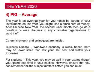 4) PIG – Average
The year is an average year for you hence be careful of your
investments as this year, you might lose a small sum of money.
After Chinese New Year, the second lunar month then go do a
donation or write cheques to any charitable organisations to
ward it off.
Career is smooth and colleagues are helpful.
Business Outlook – Worldwide economy is weak, hence there
may be fewer sales than last year. Cut cost and watch your
expenses.
For students – This year, you may do well in your exams though
you spend less time in your studies. However, ensure that you
can remember all the subject matters before you can relax.
THE YEAR 2020
 