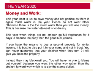 Money and Work:
This year, best is just to save money and not gamble as there is
again much water in the year. Hence do not wear black
otherwise there is too too much water then you will lose money.
This is because the water element is too heavy.
This year when things are not smooth go full vegetarian for 4
days to cleanse the body then the good luck comes.
If you have the means to buy a second property for rental
income, it is best to also put it in your name and not in trust. You
can never guarantee that your children when they turn 21 will
give you back the property.
Instead they may blackmail you. You will have no one to blame
but yourself because you went the other way rather than the
straight forward way which is to pay the stamp duties.
THE YEAR 2020
 