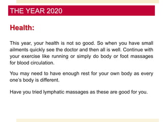 Health:
This year, your health is not so good. So when you have small
ailments quickly see the doctor and then all is well. Continue with
your exercise like running or simply do body or foot massages
for blood circulation.
You may need to have enough rest for your own body as every
one’s body is different.
Have you tried lymphatic massages as these are good for you.
THE YEAR 2020
 