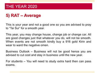 5) RAT – Average
This is your year and not a good one so you are advised to pray
to “Tai Sui” for a smooth year.
This year, you may change house, change job or change car. All
are good changes just that whatever you do, will not be smooth.
When events are not smooth kindly buy a 916 gold Kirin and
wear to ward the negative omen.
Business Outlook – Business will not be good hence you are
advised to cut cost and stay in business until the new year.
For students – You will need to study extra hard then can pass
exams.
THE YEAR 2020
 