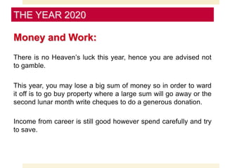 Money and Work:
There is no Heaven’s luck this year, hence you are advised not
to gamble.
This year, you may lose a big sum of money so in order to ward
it off is to go buy property where a large sum will go away or the
second lunar month write cheques to do a generous donation.
Income from career is still good however spend carefully and try
to save.
THE YEAR 2020
 